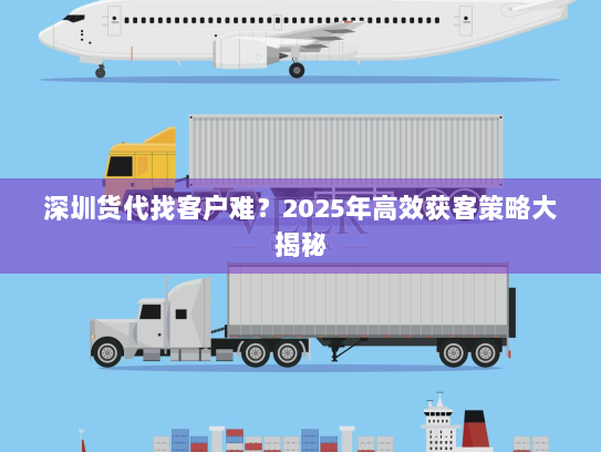 深圳货代找客户难？2025年高效获客策略大揭秘