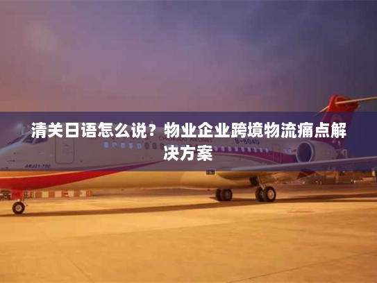 清关日语怎么说？物业企业跨境物流痛点解决方案