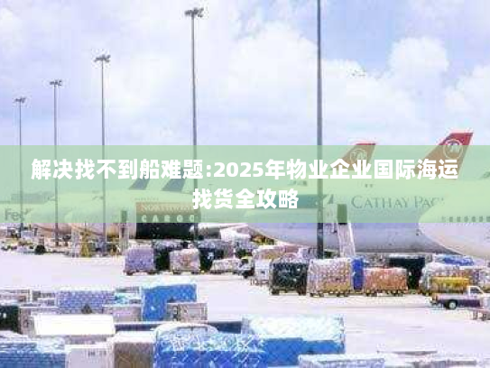 解决找不到船难题:2025年物业企业国际海运找货全攻略 解决找不到船难题:2025年物业企业国际海运找货全攻略
