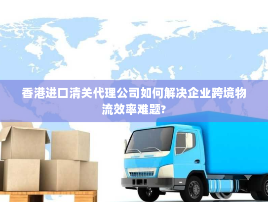 香港进口清关代理公司如何解决企业跨境物流效率难题? 香港进口清关代理公司如何解决企业跨境物流效率难题?
