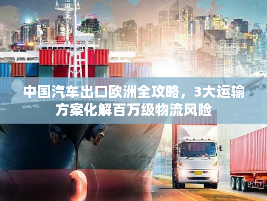 中国汽车出口欧洲全攻略，3大运输方案化解百万级物流风险