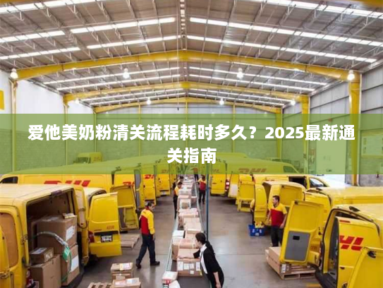 爱他美奶粉清关流程耗时多久?2025最新通关指南 爱他美奶粉清关流程耗时多久?2025最新通关指南