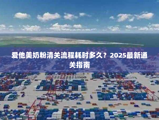 爱他美奶粉清关流程耗时多久?2025最新通关指南 爱他美奶粉清关流程耗时多久?2025最新通关指南