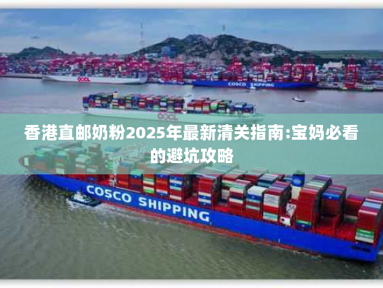 香港直邮奶粉2025年最新清关指南:宝妈必看的避坑攻略 香港直邮奶粉2025年最新清关指南:宝妈必看的避坑攻略