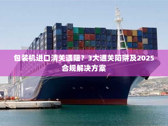 包装机进口清关遇阻?3大通关陷阱及2025合规解决方案 包装机进口清关遇阻?3大通关陷阱及2025合规解决方案