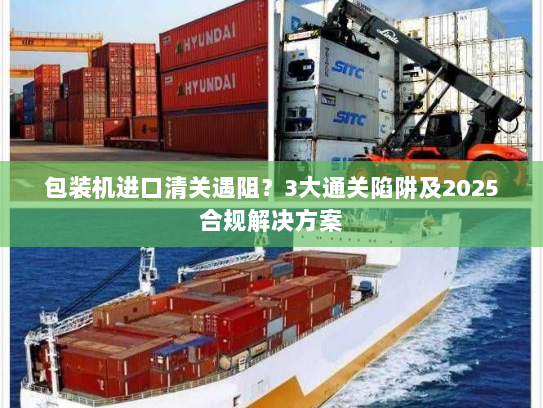 包装机进口清关遇阻?3大通关陷阱及2025合规解决方案 包装机进口清关遇阻?3大通关陷阱及2025合规解决方案
