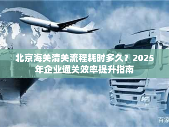 北京海关清关流程耗时多久？2025年企业通关效率提升指南