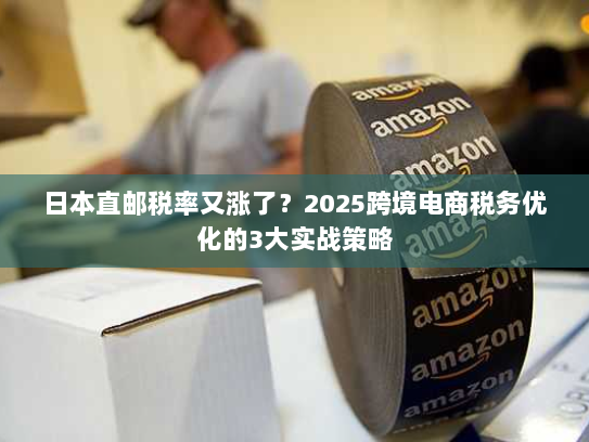 日本直邮税率又涨了？2025跨境电商税务优化的3大实战策略