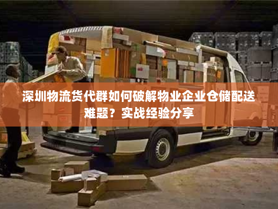 深圳物流货代群如何破解物业企业仓储配送难题？实战经验分享
