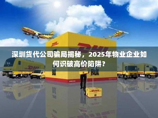 深圳货代公司骗局揭秘，2025年物业企业如何识破高价陷阱？