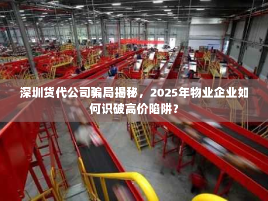 深圳货代公司骗局揭秘，2025年物业企业如何识破高价陷阱？