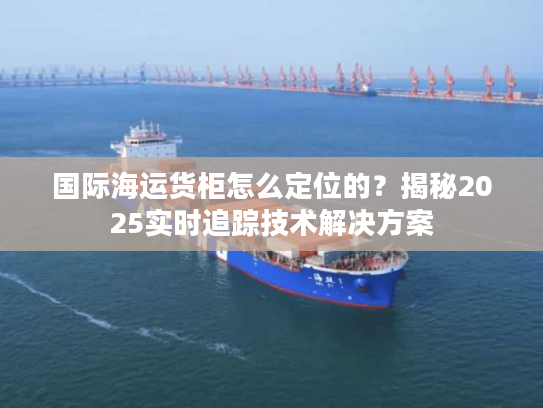 国际海运货柜怎么定位的？揭秘2025实时追踪技术解决方案