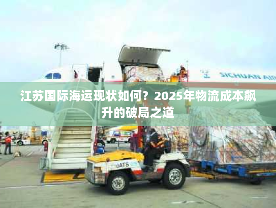 江苏国际海运现状如何?2025年物流成本飙升的破局之道 江苏国际海运现状如何?2025年物流成本飙升的破局之道