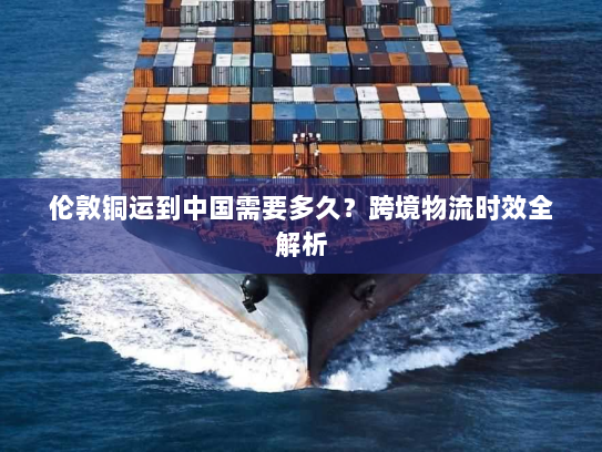 伦敦铜运到中国需要多久？跨境物流时效全解析