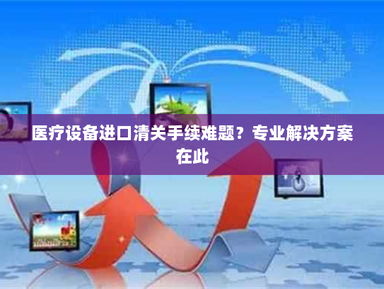医疗设备进口清关手续难题？专业解决方案在此