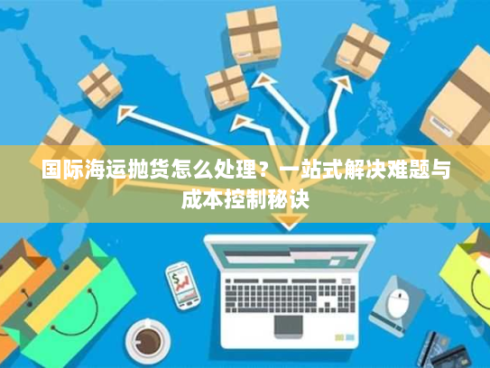 国际海运抛货怎么处理？一站式解决难题与成本控制秘诀