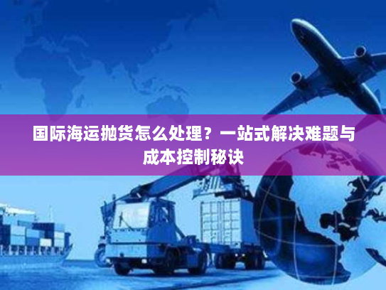 国际海运抛货怎么处理?一站式解决难题与成本控制秘诀 国际海运抛货怎么处理?一站式解决难题与成本控制秘诀