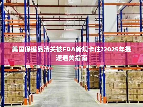 美国保健品清关被FDA新规卡住?2025年提速通关指南