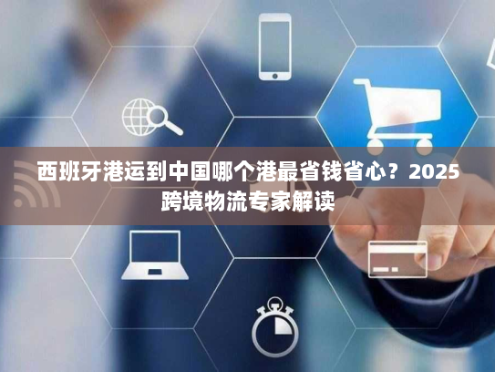 西班牙港运到中国哪个港最省钱省心?2025跨境物流专家解读 西班牙港运到中国哪个港最省钱省心?2025跨境物流专家解读