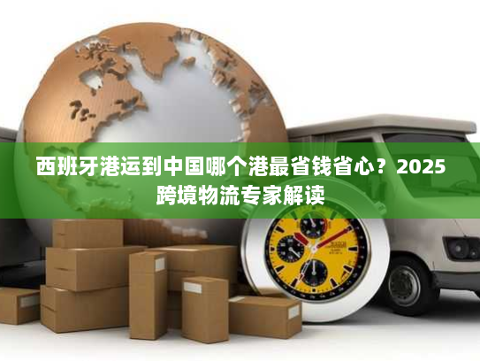西班牙港运到中国哪个港最省钱省心?2025跨境物流专家解读 西班牙港运到中国哪个港最省钱省心?2025跨境物流专家解读