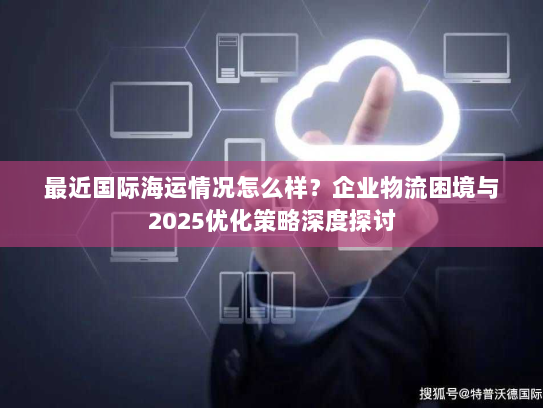最近国际海运情况怎么样？企业物流困境与2025优化策略深度探讨