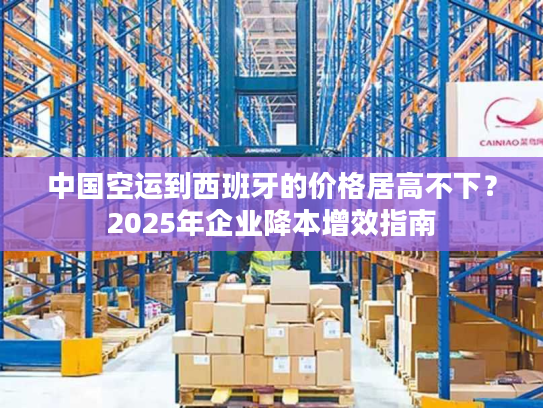中国空运到西班牙的价格居高不下?2025年企业降本增效指南 中国空运到西班牙的价格居高不下?2025年企业降本增效指南
