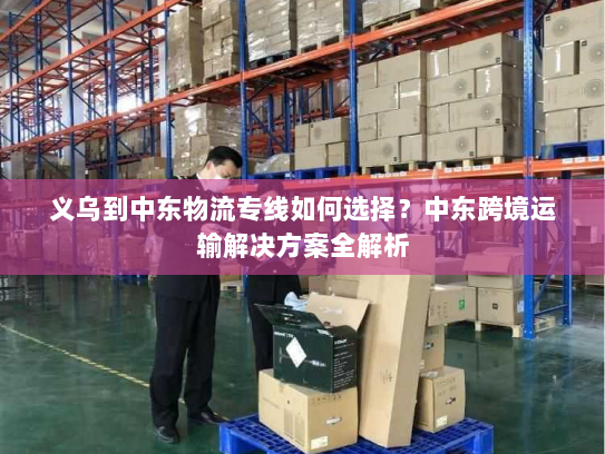 义乌到中东物流专线如何选择?中东跨境运输解决方案全解析 义乌到中东物流专线如何选择?中东跨境运输解决方案全解析