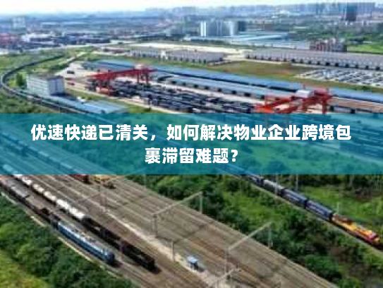 优速快递已清关，如何解决物业企业跨境包裹滞留难题？