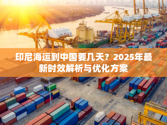 印尼海运到中国要几天？2025年最新时效解析与优化方案