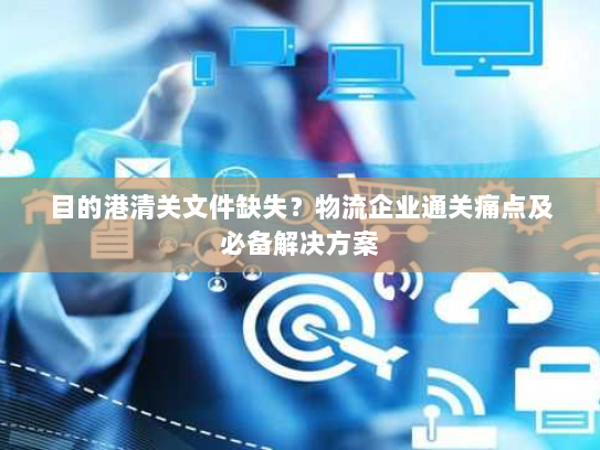 目的港清关文件缺失？物流企业通关痛点及必备解决方案