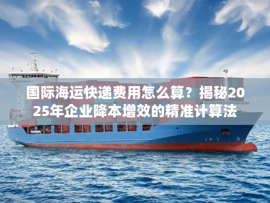国际海运快递费用怎么算？揭秘2025年企业降本增效的精准计算法