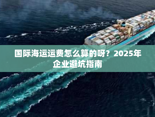 国际海运运费怎么算的呀？2025年企业避坑指南