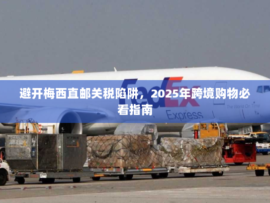 避开梅西直邮关税陷阱,2025年跨境购物必看指南 避开梅西直邮关税陷阱,2025年跨境购物必看指南