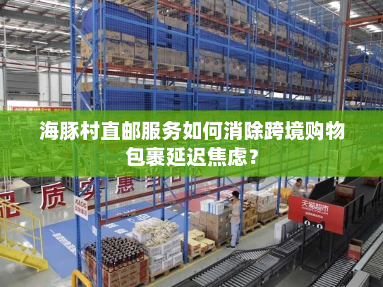 海豚村直邮服务如何消除跨境购物包裹延迟焦虑? 海豚村直邮服务如何消除跨境购物包裹延迟焦虑?