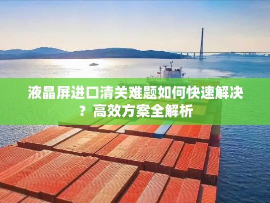 液晶屏进口清关难题如何快速解决？高效方案全解析