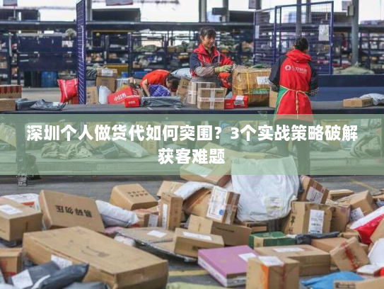 深圳个人做货代如何突围?3个实战策略破解获客难题 深圳个人做货代如何突围?3个实战策略破解获客难题