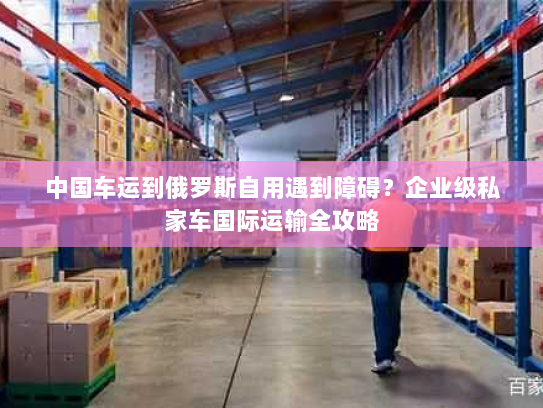 中国车运到俄罗斯自用遇到障碍?企业级私家车国际运输全攻略 中国车运到俄罗斯自用遇到障碍?企业级私家车国际运输全攻略