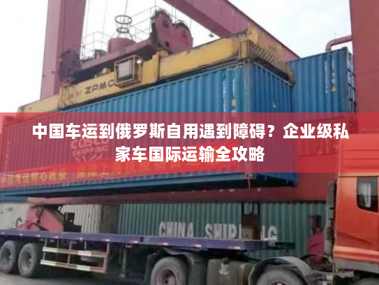 中国车运到俄罗斯自用遇到障碍?企业级私家车国际运输全攻略 中国车运到俄罗斯自用遇到障碍?企业级私家车国际运输全攻略