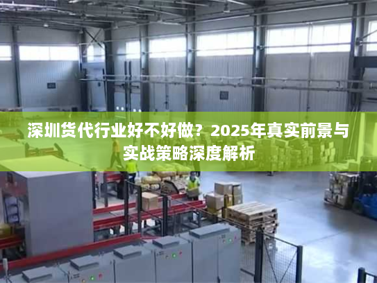 深圳货代行业好不好做？2025年真实前景与实战策略深度解析