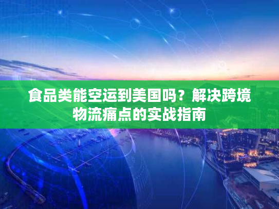 食品类能空运到美国吗？解决跨境物流痛点的实战指南