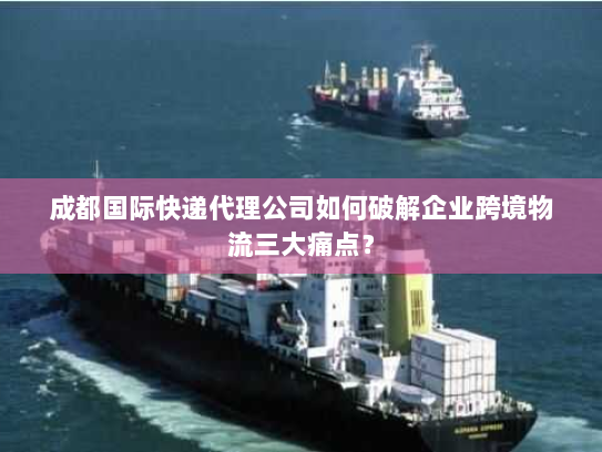 成都国际快递代理公司如何破解企业跨境物流三大痛点? 成都国际快递代理公司如何破解企业跨境物流三大痛点?