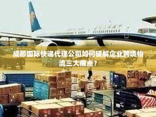 成都国际快递代理公司如何破解企业跨境物流三大痛点? 成都国际快递代理公司如何破解企业跨境物流三大痛点?