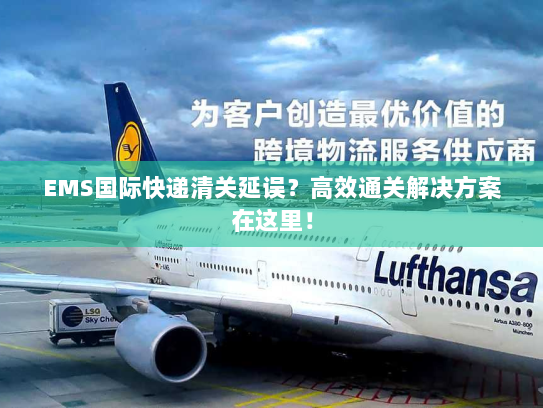 EMS国际快递清关延误？高效通关解决方案在这里！