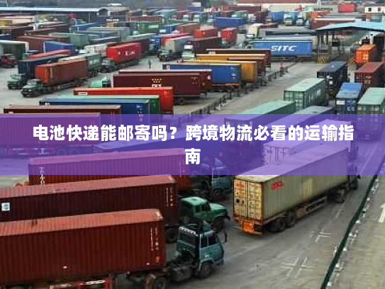 电池快递能邮寄吗?跨境物流必看的运输指南 电池快递能邮寄吗?跨境物流必看的运输指南