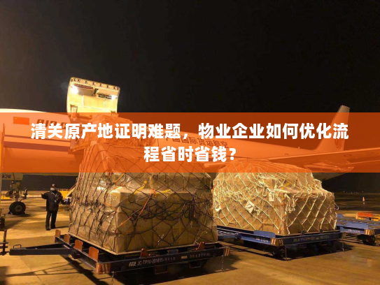 清关原产地证明难题，物业企业如何优化流程省时省钱？