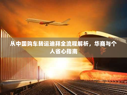 从中国购车转运迪拜全流程解析,华商与个人省心指南 从中国购车转运迪拜全流程解析,华商与个人省心指南