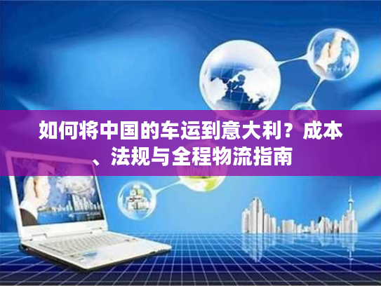 如何将中国的车运到意大利？成本、法规与全程物流指南