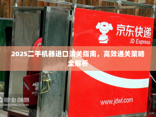 2025二手机器进口清关指南,高效通关策略全解析 2025二手机器进口清关指南,高效通关策略全解析