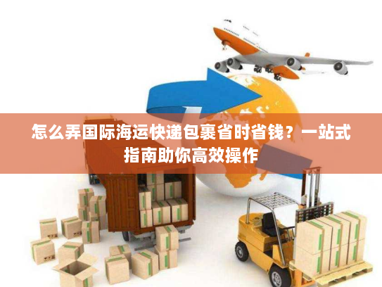 怎么弄国际海运快递包裹省时省钱?一站式指南助你高效操作 怎么弄国际海运快递包裹省时省钱?一站式指南助你高效操作
