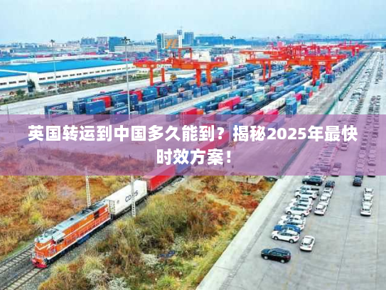 英国转运到中国多久能到?揭秘2025年最快时效方案! 英国转运到中国多久能到?揭秘2025年最快时效方案!